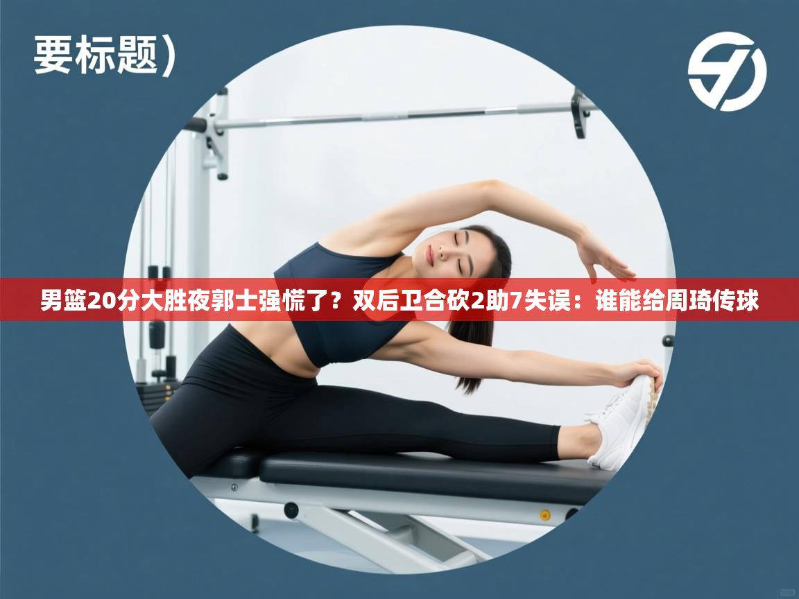 男篮20分大胜夜郭士强慌了?双后卫合砍2助7失误:谁能给周琦传球