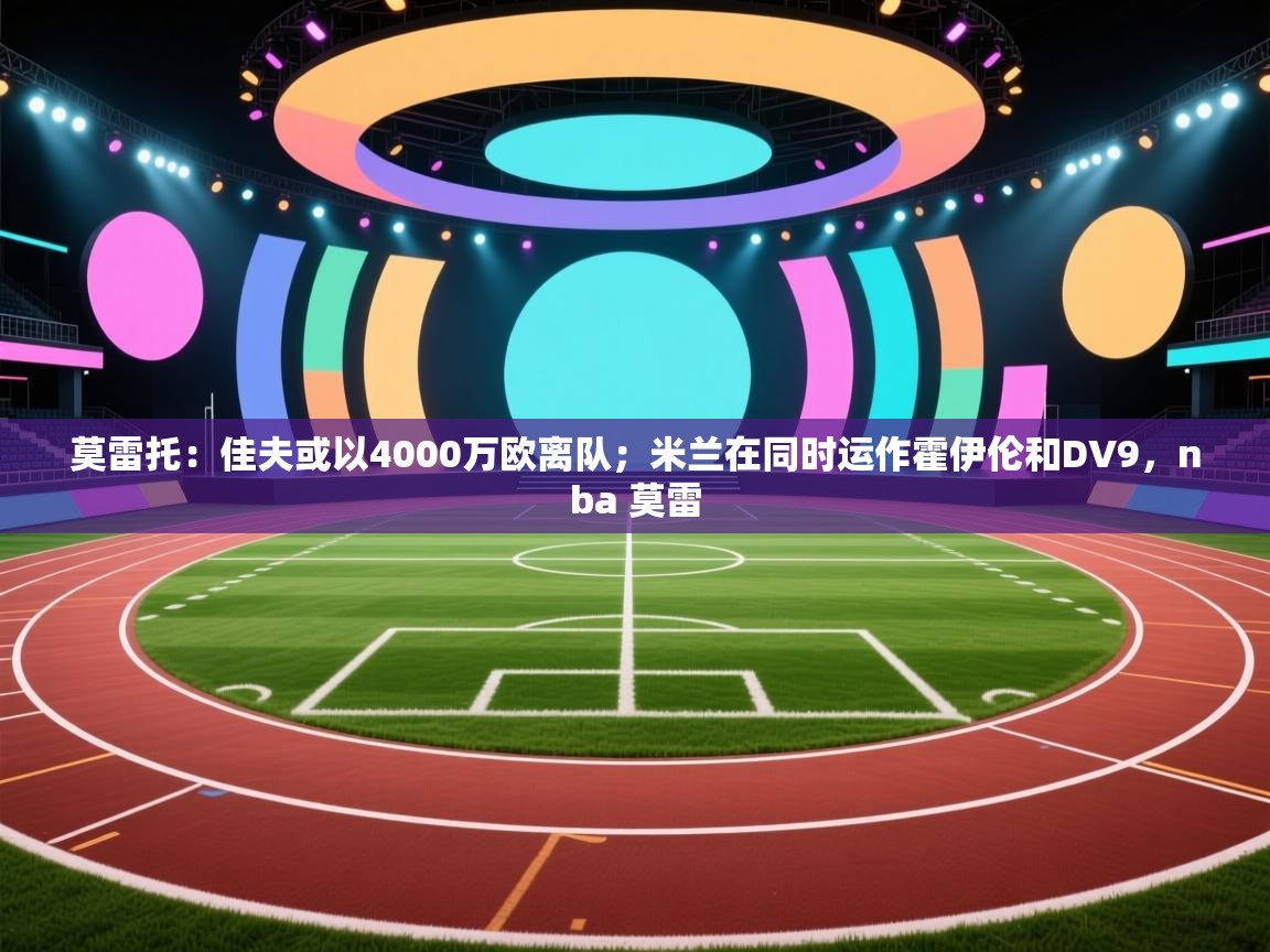 莫雷托：佳夫或以4000万欧离队；米兰在同时运作霍伊伦和DV9，nba 莫雷  第2张