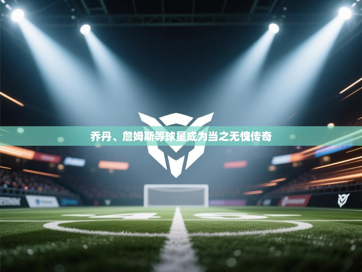 乔丹、詹姆斯等球星成为当之无愧传奇 第1张