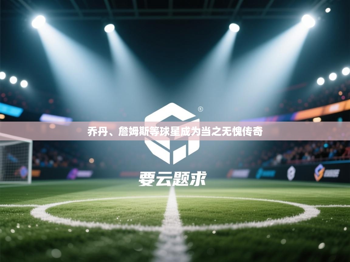 乔丹、詹姆斯等球星成为当之无愧传奇 第2张